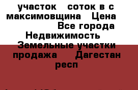 участок 12соток в с.максимовщина › Цена ­ 1 000 000 - Все города Недвижимость » Земельные участки продажа   . Дагестан респ.